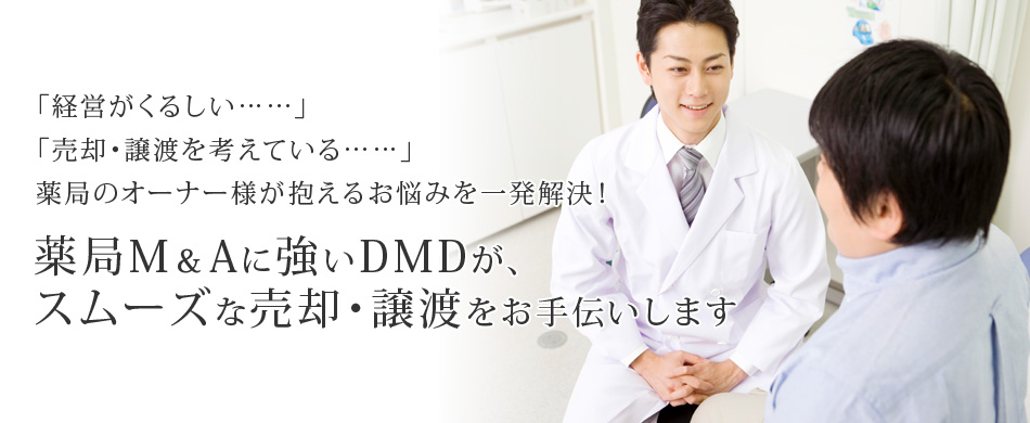 「経営がくるしい……」「売却・譲渡を考えている……」薬局のオーナー様が抱えるお悩みを一発解決！薬局M＆Aに強いDMDが、スムーズな売却・譲渡をお手伝いします